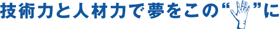 技術力と人材力で夢をこの手に